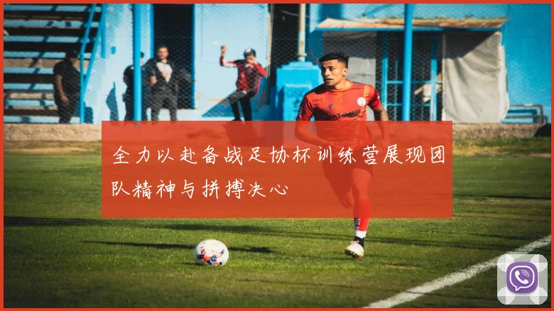 全力以赴备战足协杯训练营展现团队精神与拼搏决心