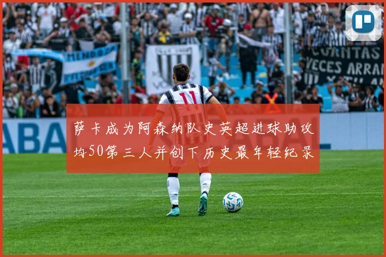 萨卡成为阿森纳队史英超进球助攻均50第三人并创下历史最年轻纪录