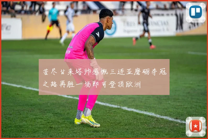 苦尽甘来塔帅感慨三连亚磨砺夺冠之路再胜一场即可登顶欧洲