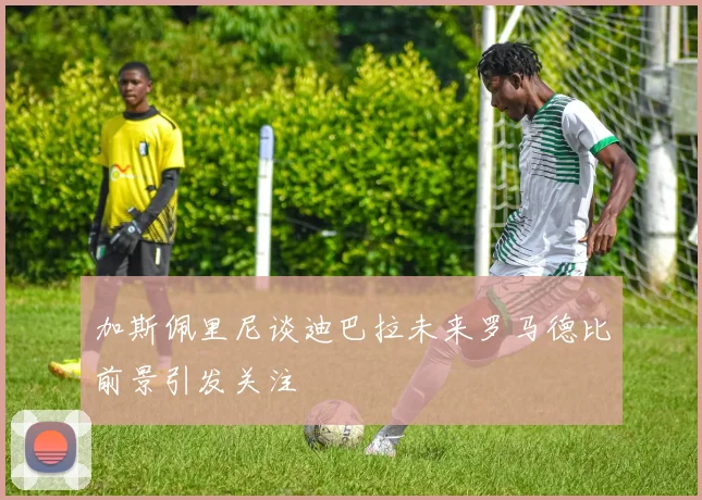 加斯佩里尼谈迪巴拉未来罗马德比前景引发关注