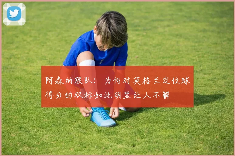 阿森纳跟队：为何对英格兰定位球得分的双标如此明显让人不解