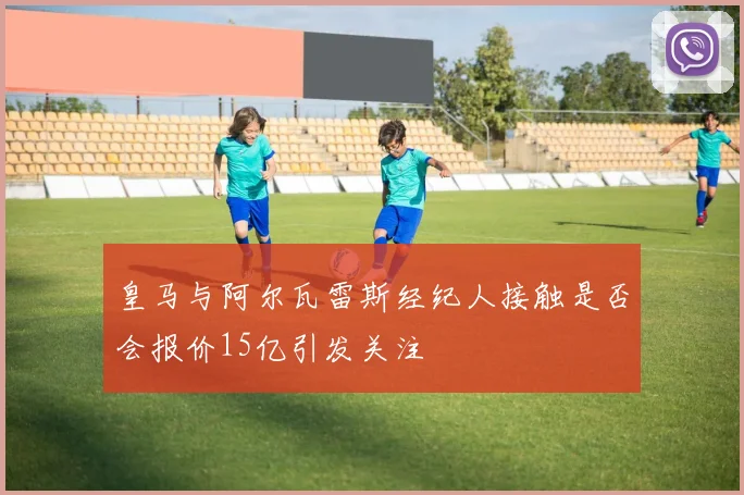 皇马与阿尔瓦雷斯经纪人接触是否会报价15亿引发关注