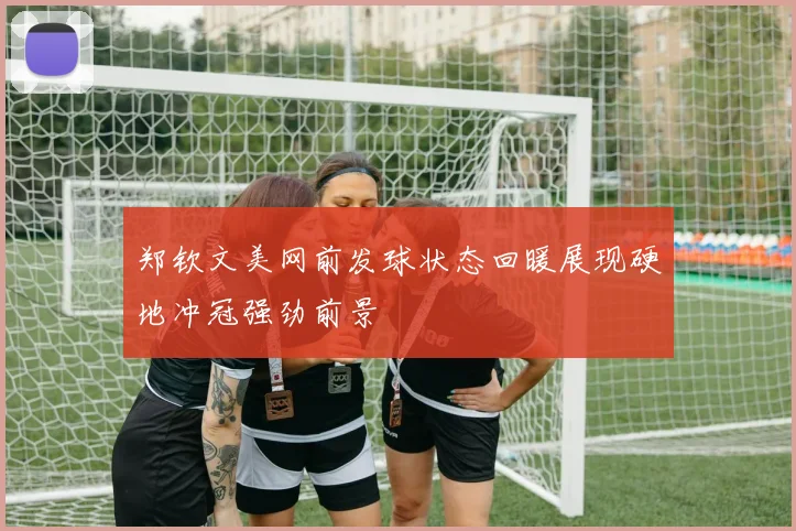 郑钦文美网前发球状态回暖展现硬地冲冠强劲前景