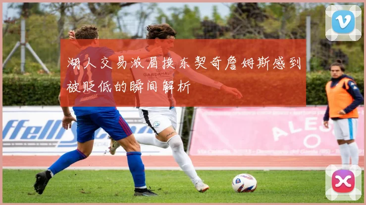 湖人交易浓眉换东契奇詹姆斯感到被贬低的瞬间解析
