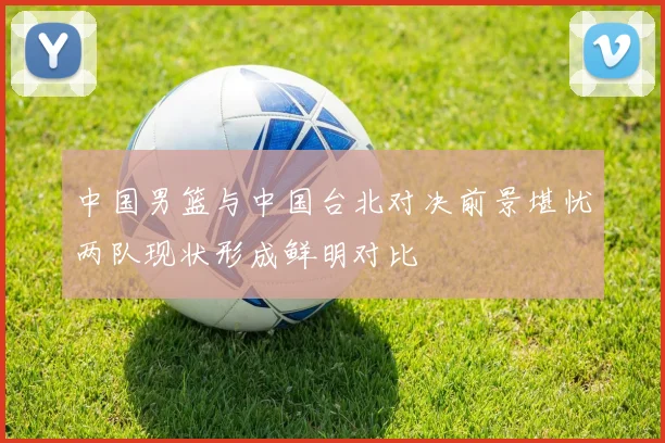 中国男篮与中国台北对决前景堪忧两队现状形成鲜明对比