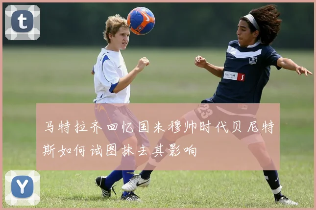 马特拉齐回忆国米穆帅时代贝尼特斯如何试图抹去其影响
