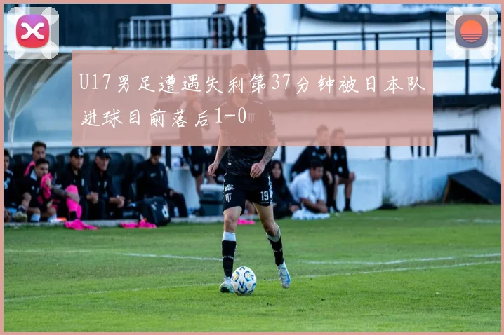 U17男足遭遇失利第37分钟被日本队进球目前落后1-0