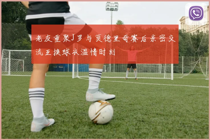 老友重聚J罗与莫德里奇赛后亲密交流互换球衣温情时刻