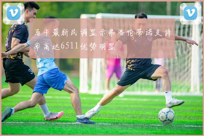 马卡最新民调显示弗洛伦蒂诺支持率高达6511优势明显