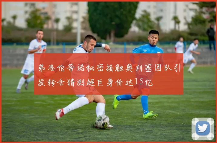弗洛伦蒂诺秘密接触奥利塞团队引发转会猜测超巨身价达15亿