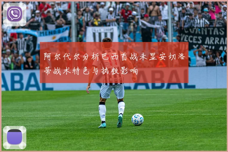 阿尔代尔分析巴西首战未显安切洛蒂战术特色与执教影响