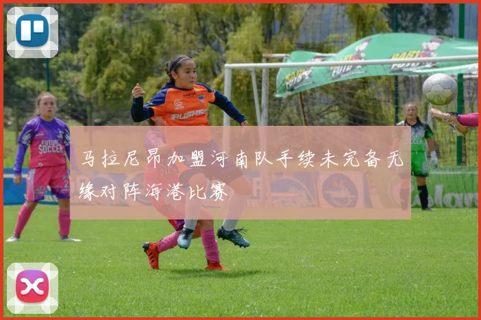 马拉尼昂加盟河南队手续未完备无缘对阵海港比赛