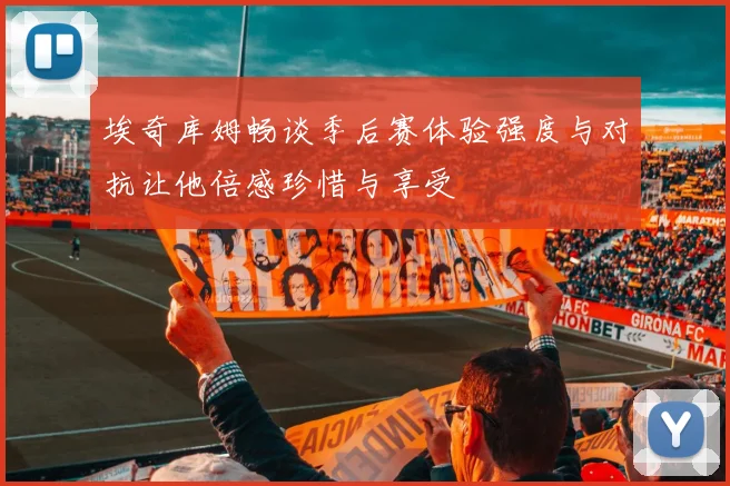 埃奇库姆畅谈季后赛体验强度与对抗让他倍感珍惜与享受