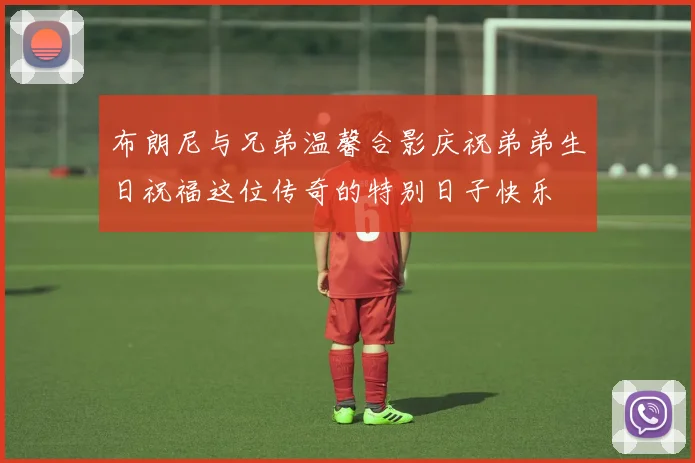 布朗尼与兄弟温馨合影庆祝弟弟生日祝福这位传奇的特别日子快乐