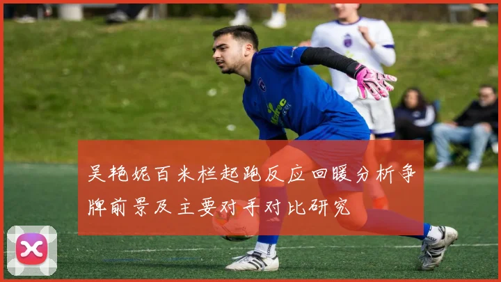 吴艳妮百米栏起跑反应回暖分析争牌前景及主要对手对比研究