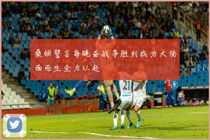 桑顿誓言每晚奋战争胜利我为大场面而生全力以赴