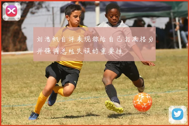 刘浩帆自评表现称给自己打及格分并强调总结失误的重要性