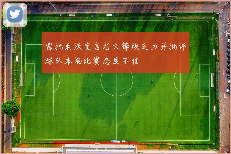 蒙托利沃直言尤文锋线乏力并批评球队本场比赛态度不佳