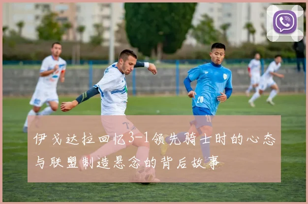 伊戈达拉回忆3-1领先骑士时的心态与联盟制造悬念的背后故事