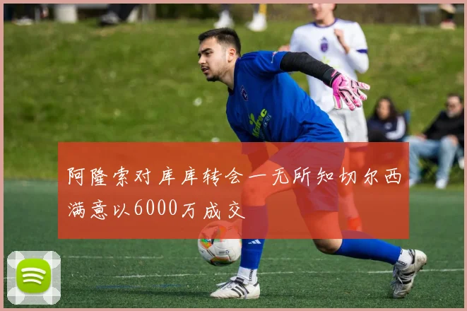 阿隆索对库库转会一无所知切尔西满意以6000万成交