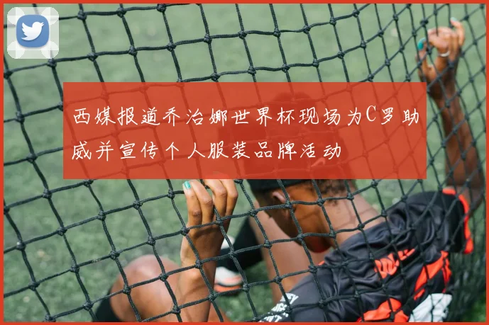 西媒报道乔治娜世界杯现场为C罗助威并宣传个人服装品牌活动