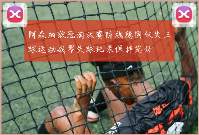 阿森纳欧冠淘汰赛防线稳固仅失三球运动战零失球纪录保持完好
