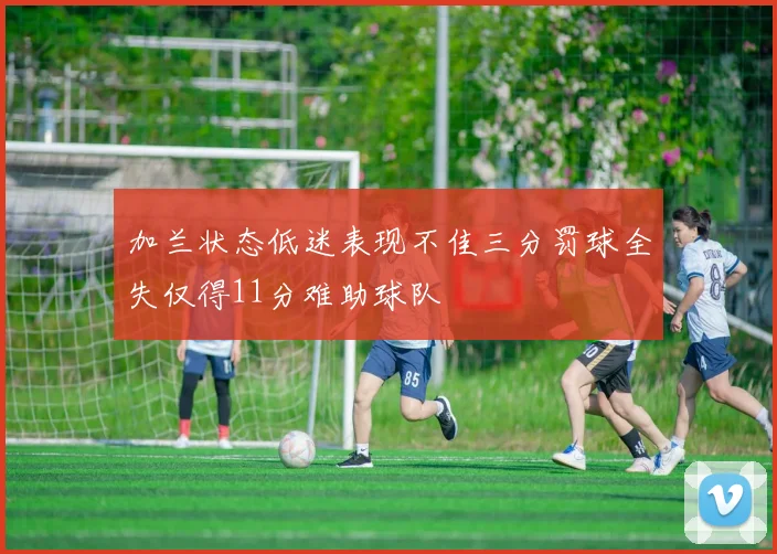 加兰状态低迷表现不佳三分罚球全失仅得11分难助球队
