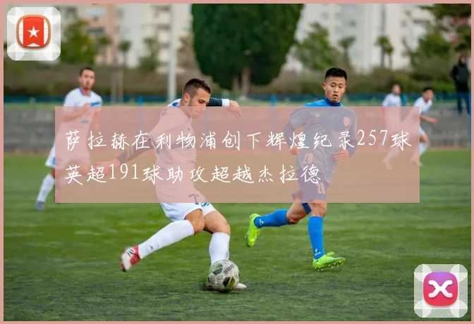 萨拉赫在利物浦创下辉煌纪录257球英超191球助攻超越杰拉德