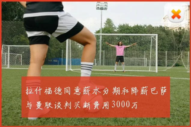 拉什福德同意薪水分期和降薪巴萨与曼联谈判买断费用3000万
