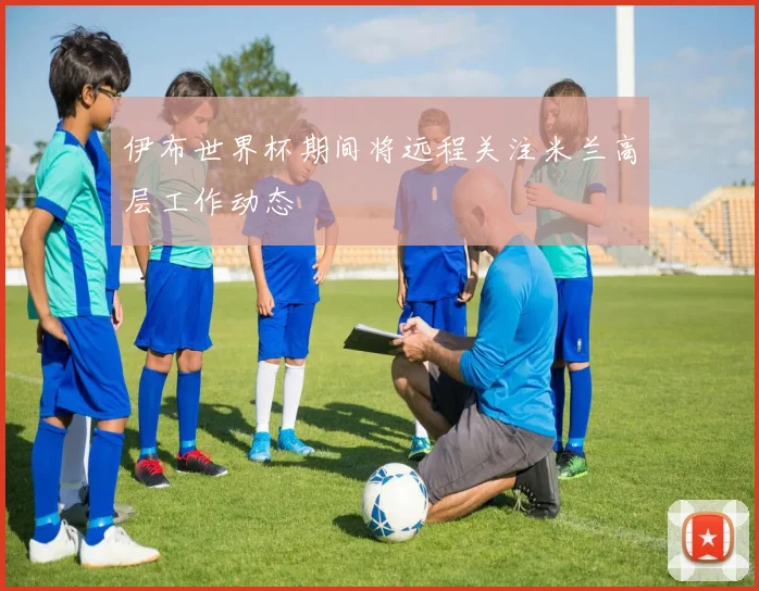 伊布世界杯期间将远程关注米兰高层工作动态