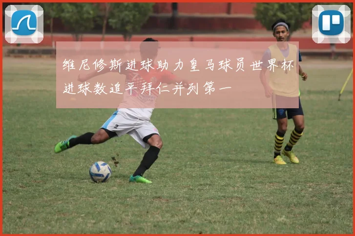 维尼修斯进球助力皇马球员世界杯进球数追平拜仁并列第一